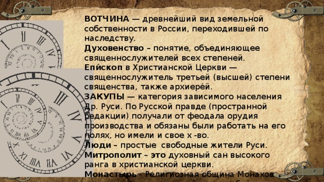 ВОТЧИНА  — древнейший вид земельной собственности в России, переходившей по наследству.  Духовенство  – понятие, объединяющее священнослужителей всех степеней. Епи́скоп  в Христианской Церкви — священнослужитель третьей (высшей) степени священства, также архиере́й. ЗАКУПЫ  — категория зависимого населения Др. Руси. По Русской правде (пространной редакции) получали от феодала орудия производства и обязаны были работать на его полях, но имели и свое х -во.  Люди – простые свободные жители Руси. Митрополит  –  это  духовный сан высокого ранга в христианской церкви. Монастырь  - Религиозная община Монахов или монахинь, представляющая собой Отдельную церковно-хозяйственную организацию. 