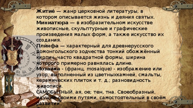 Житие́  — жанр церковной литературы, в котором описывается жизнь и деяния святых. Миниатюра  — в изобразительном искусстве живописные, скульптурные и графические произведения малых форм, а также искусство их создания.  Пли́нфа — характерный для древнерусского домонгольского зодчества тонкий обожжённый кирпич, часто квадратной формы, ширина которого примерно равнялась длине. Мозаика  - (франц. mosaique) - изображение или узор, выполненный из цветныхкамней, смальты, керамических плиток и т. д.; разновидность живописи. САМОБЫТНЫЙ , ая, ое; тен, тна. Своеобразный, идущий своими путями, самостоятельный в своём развитии. Фреска  — (от итал. fresco, буквально свежий), техника живописи красками (на чистой или известковой воде) по свежей, сырой штукатурке. 