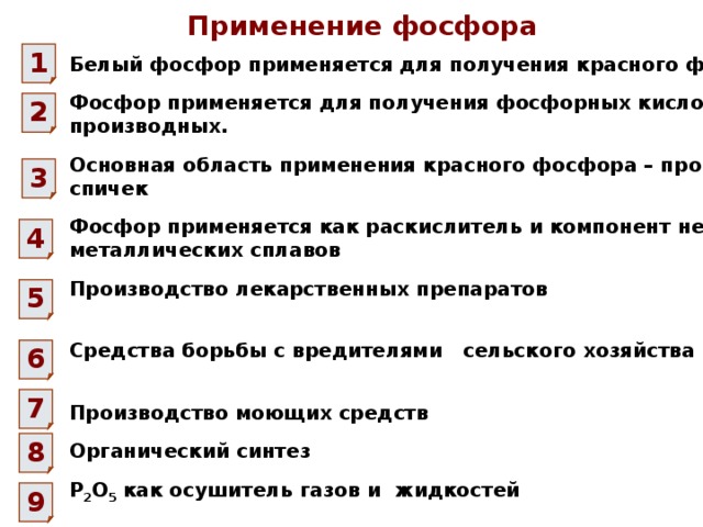 Применение фосфора 1 Белый фосфор применяется для получения красного фосфора Фосфор применяется для получения фосфорных кислот и их производных. 2 Основная область применения красного фосфора – производство спичек 3 Фосфор применяется как раскислитель и компонент некоторых металлических сплавов 4 Производство лекарственных препаратов 5 Средства борьбы с вредителями сельского хозяйства 6 7 Производство моющих средств 8 Органический синтез Р 2 О 5 как осушитель газов и жидкостей 9 