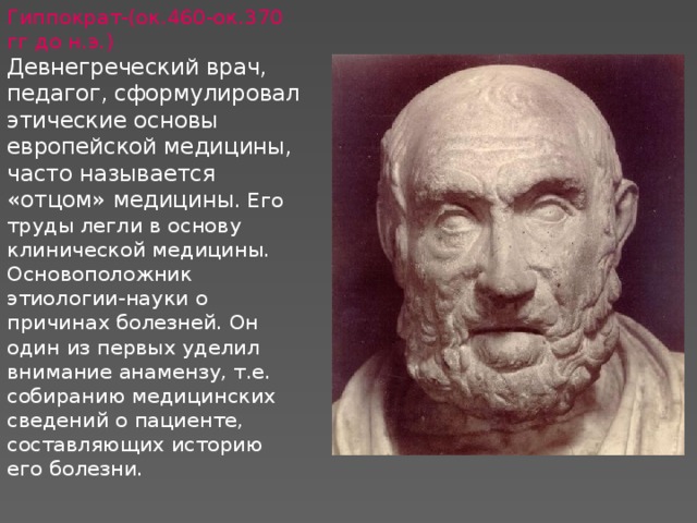 Гиппократ-(ок.460-ок.370 гг до н.э.)  Девнегреческий врач, педагог, сформулировал этические основы европейской медицины, часто называется «отцом» медицины . Его труды легли в основу клинической медицины. Основоположник этиологии-науки о причинах болезней. Он один из первых уделил внимание анамензу, т.е. собиранию медицинских сведений о пациенте, составляющих историю его болезни.   