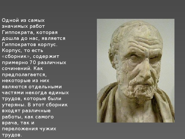 Одной из самых значимых работ Гиппократа, которая дошла до нас, является Гиппократов корпус. Корпус, то есть «сборник», содержит примерно 70 различных сочинений. Как предполагается, некоторые из них являются отдельными частями некогда единых трудов, которые были утеряны. В этот сборник входят различные работы, как самого врача, так и переложения чужих трудов. 