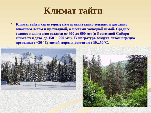 Климат тайги Климат тайги характеризуется сравнительно теплым и довольно влажным летом и прохладной, а местами холодной зимой. Среднее годовое количество осадков от 300 до 600 мм (в Восточной Сибири снижается даже до 150— 200 мм). Температура воздуха летом нередко превышает +30 °С; зимой морозы достигают 30...50°С.  