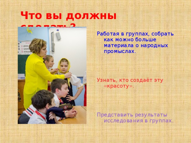 Что вы должны сделать? Работая в группах, собрать как можно больше материала о народных промыслах. Узнать, кто создаёт эту «красоту». Представить результаты исследования в группах.  