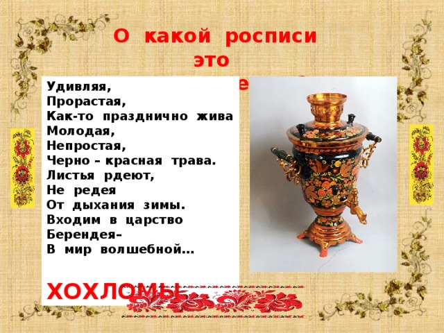  О какой росписи это стихотворение ? Удивляя, Прорастая, Как-то празднично жива Молодая, Непростая, Черно – красная трава. Листья рдеют, Не редея От дыхания зимы. Входим в царство Берендея– В мир волшебной…  ХОХЛОМЫ  