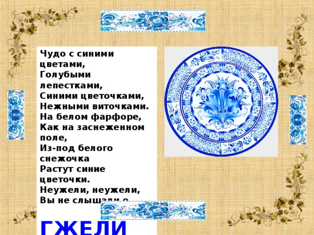  Чудо с синими цветами, Голубыми лепестками, Синими цветочками, Нежными виточками. На белом фарфоре, Как на заснеженном поле, Из-под белого снежочка Растут синие цветочки. Неужели, неужели, Вы не слышали о …  ГЖЕЛИ  