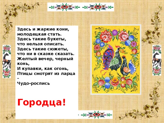  Здесь и жаркие кони, молодецкая стать. Здесь такие букеты, что нельзя описать. Здесь такие сюжеты, что ни в сказке сказать. Желтый вечер, черный конь, И купавки, как огонь, Птицы смотрят из ларца – Чудо-роспись  Городца!   