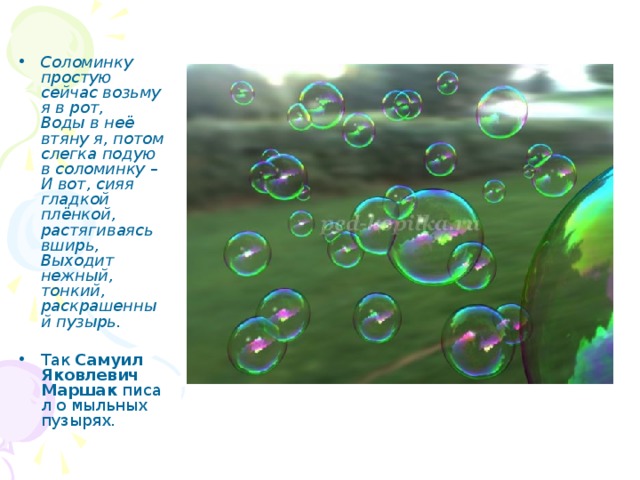Рисование мыльными пузырями. Соломинку простую сейчас возьму я в рот,  Воды в неё втяну я, потом слегка подую в соломинку –  И вот, сияя гладкой плёнкой, растягиваясь вширь,  Выходит нежный, тонкий, раскрашенный пузырь.   Так  Самуил Яковлевич Маршак  писал о мыльных пузырях. 