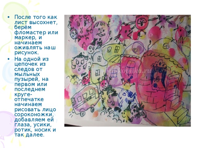  После того как лист высохнет, берём фломастер или маркер, и начинаем оживлять наш рисунок. На одной из цепочек из следов от мыльных пузырей, на первом или последнем круге-отпечатке начинаем рисовать лицо сороконожки, добавляем ей глаза, усики, ротик, носик и так далее. 