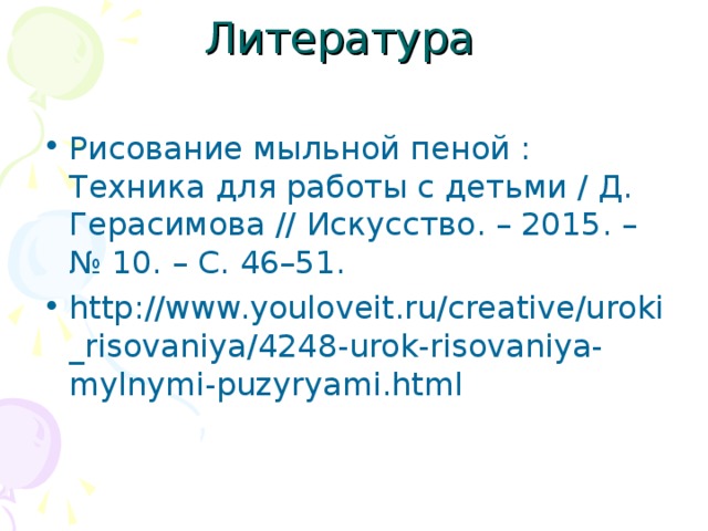 Рисование мыльной пеной : Техника для работы с детьми / Д. Герасимова // Искусство. – 2015. – № 10. – С. 46–51. http://www.youloveit.ru/creative/uroki_risovaniya/4248-urok-risovaniya-mylnymi-puzyryami.html 