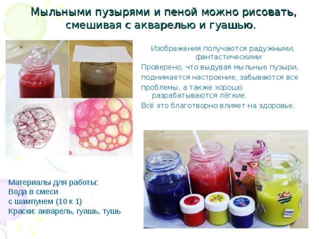  Мыльными пузырями и пеной можно рисовать, смешивая с акварелью и гуашью. Изображения получаются радужными, фантастическими Проверено, что выдувая мыльные пузыри, поднимается настроение, забываются все проблемы, а также хорошо разрабатываются лёгкие. Всё это благотворно влияет на здоровье. Материалы для работы: Вода в смеси с шампунем (10 к 1) Краски: акварель, гуашь, тушь . 