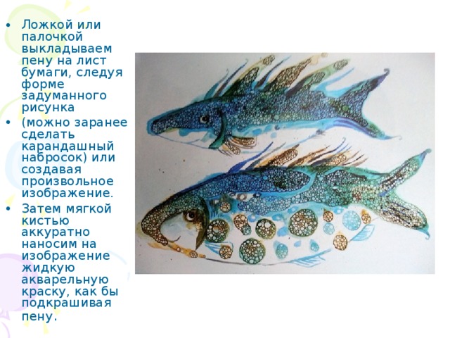 Ложкой или палочкой выкладываем пену на лист бумаги, следуя форме задуманного рисунка (можно заранее сделать карандашный набросок) или создавая произвольное изображение. Затем мягкой кистью аккуратно наносим на изображение жидкую акварельную краску, как бы подкрашивая пену . 