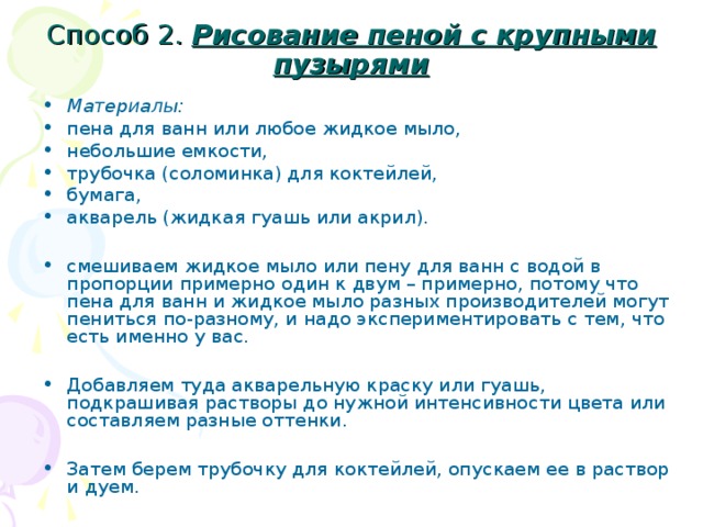 Способ 2. Рисование пеной с крупными пузырями  Материалы: пена для ванн или любое жидкое мыло, небольшие емкости, трубочка (соломинка) для коктейлей, бумага, акварель (жидкая гуашь или акрил).  смешиваем жидкое мыло или пену для ванн с водой в пропорции примерно один к двум – примерно, потому что пена для ванн и жидкое мыло разных производителей могут пениться по-разному, и надо экспериментировать с тем, что есть именно у вас.  Добавляем туда акварельную краску или гуашь, подкрашивая растворы до нужной интенсивности цвета или составляем разные оттенки.  Затем берем трубочку для коктейлей, опускаем ее в раствор и дуем.  
