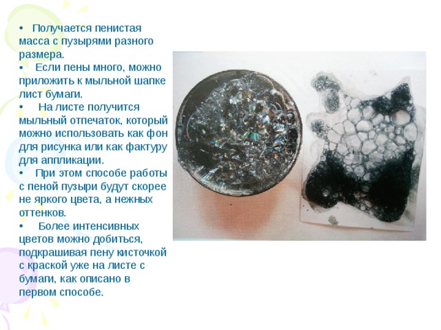  Получается пенистая масса с пузырями разного размера.  Если пены много, можно приложить к мыльной шапке лист бумаги.  На листе получится мыльный отпечаток, который можно использовать как фон для рисунка или как фактуру для аппликации.  При этом способе работы с пеной пузыри будут скорее не яркого цвета, а нежных оттенков.  Более интенсивных цветов можно добиться, подкрашивая пену кисточкой с краской уже на листе с бумаги, как описано в первом способе. 