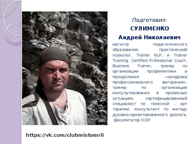 Подготовил: СУЛИМЕНКО Андрей Николаевич магистр педагогического образования, практический психолог, Trainer NLP, A Trainer Training, Certified Professional Coach, Business Trainer, тренер по организации профилактики и преодоления «синдрома профессионального выгорания», тренер по организации консультирования в кризисных ситуациях, сертифицированный специалист по телесной - арт терапии, консультант по методу духовно-ориентированного диалога, фасилитатор ICDP https://vk.com/clubmistomrii 