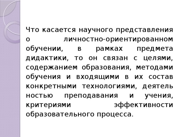 Что касается научного представления о лич­ностно-ориентированном обучении, в рамках предмета дидактики, то он связан с целями, содержанием образо­вания, методами обучения и входящими в их состав конкретными технологиями, деятель­ностью преподавания и учения, критериями эффективности образовательного процес­са. 