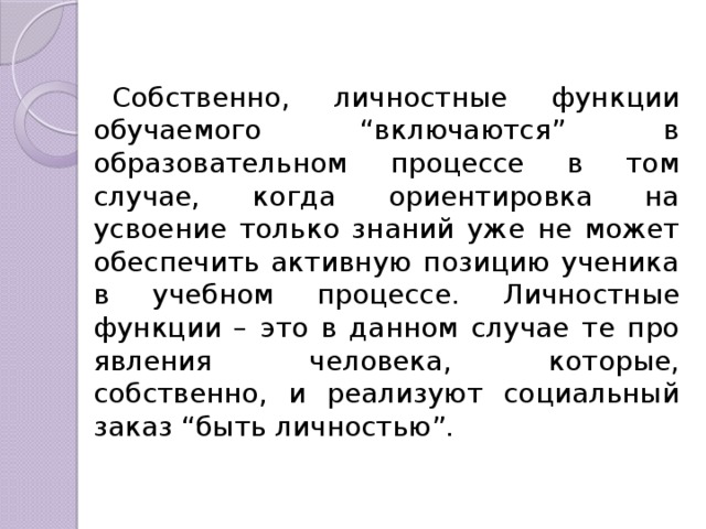 Собственно, личностные функции обучаемого “включа­ются” в образовательном процессе в том случае, когда ориентировка на усвоение только знаний уже не может обеспечить активную пози­цию ученика в учебном процессе. Личностные функции – это в дан­ном случае те про­явления человека, которые, собственно, и реализуют социальный заказ “быть личностью”. 