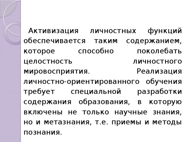 Активизация личностных функций обес­печивается таким содержанием, которое способно поколебать целостность личност­ного мировосприятия. Реализация личностно-ориентированного обучения требует специальной разработки содержания образования, в которую включены не только научные знания, но и метазнания, т.е. приемы и методы познания. 