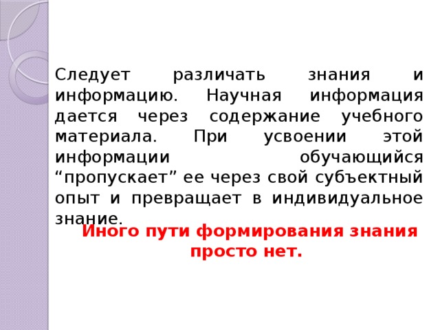 Следует различать знания и информацию. Научная информация дается через содержание учебного материала. При усвоении этой информации обучающийся “пропускает” ее через свой субъектный опыт и превращает в индивидуальное знание. Иного пути формирования знания просто нет. 