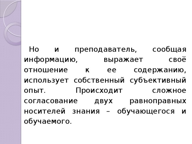 Но и преподаватель, сообщая информацию, выражает своё отношение к ее содержанию, использует собственный субъективный опыт. Происходит сложное согласование двух равноправных носителей знания – обучающегося и обучаемого. 