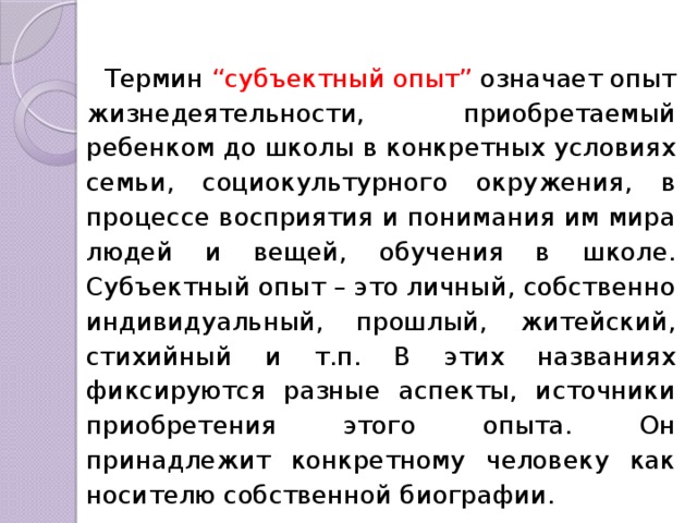 Термин “субъектный опыт” означает опыт жизнедеятельности, приобретаемый ребенком до школы в конкретных условиях семьи, социокультурного окружения, в процессе восприятия и понимания им мира людей и вещей, обучения в школе. Субъектный опыт – это личный, собственно индивидуальный, прошлый, житейский, стихийный и т.п. В этих названиях фиксируются разные аспекты, источники приобретения этого опы­та. Он принадлежит конкретному человеку как носителю собственной биографии. 