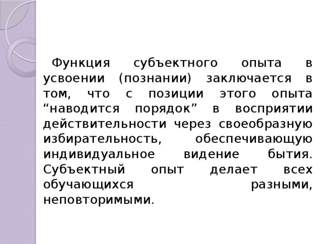 Функция субъектного опыта в усвоении (познании) заключается в том, что с позиции этого опыта “наводится порядок” в вос­приятии действительности через своеобразную избирательность, обеспе­чивающую индивидуальное видение бытия. Субъектный опыт делает всех обучающихся разными, неповторимыми. 