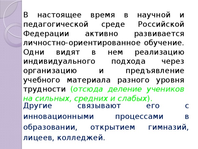 В настоящее время в научной и педагогической среде Российской Федерации активно развивается личностно-ориентированное обучение. Одни видят в нем реализацию индивидуального подхода через организацию и предъявление учебного материала разного уровня трудности ( отсюда деление учеников на сильных, средних и слабых ). Другие связывают его с инновационными процессами в образовании, открытием гимназий, лицеев, колледжей. 
