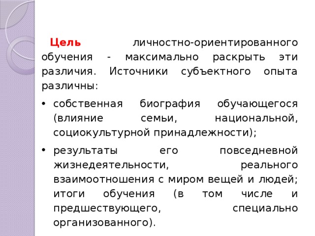 Цель личностно-ориентированного обучения - максимально раскрыть эти различия. Источники субъектного опыта различны: собственная биография обучающегося (влияние семьи, национальной, социокультурной принадлежности); ре­зультаты его повседневной жизнедеятельности, реального взаимоотноше­ния с миром вещей и людей; итоги обучения (в том числе и предшествую­щего, специально организованного). 