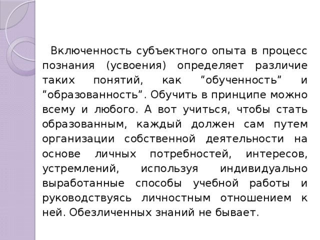 Включенность субъектного опыта в процесс познания (усвоения) определяет различие таких понятий, как “обученность” и “образованность”. Обучить в принципе можно всему и любого. А вот учиться, чтобы стать образованным, каждый должен сам путем организации собственной деятельности на основе личных потребностей, интересов, устремлений, используя индивидуально выработанные способы учебной работы и руководствуясь личностным отношением к ней. Обезличенных знаний не бывает. 