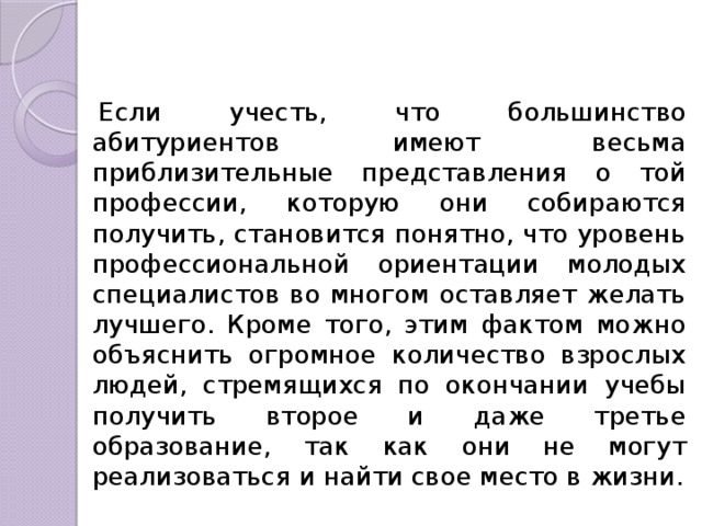 Если учесть, что большинство абитуриентов имеют весьма приблизительные представления о той профессии, которую они собираются получить, становится понятно, что уровень профессиональной ориентации молодых специалистов во многом оставляет желать лучшего. Кроме того, этим фактом можно объяснить огромное количество взрослых людей, стремящихся по окончании учебы получить второе и даже третье образование, так как они не могут реализоваться и найти свое место в жизни. 