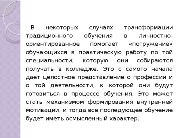 В некоторых случаях трансформации традиционного обучения в личностно-ориентированное помогает «погружение» обучающихся в практическую работу по той специальности, которую они собираются получать в колледже. Это с самого начала дает целостное представление о профессии и о той деятельности, к которой они будут готовиться в процессе обучения. Это может стать механизмом формирования внутренней мотивации, и тогда все последующее обучение будет иметь осмысленный характер. 