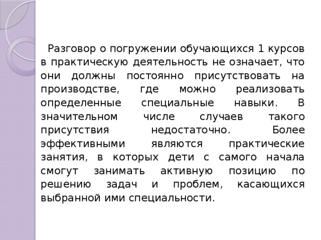 Разговор о погружении обучающихся 1 курсов в практическую деятельность не означает, что они должны постоянно присутствовать на производстве, где можно реализовать определенные специальные навыки. В значительном числе случаев такого присутствия недостаточно. Более эффективными являются практические занятия, в которых дети с самого начала смогут занимать активную позицию по решению задач и проблем, касающихся выбранной ими специальности. 