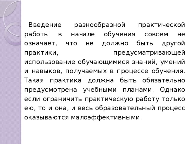 Введение разнообразной практической работы в начале обучения совсем не означает, что не должно быть другой практики, предусматривающей использование обучающимися знаний, умений и навыков, получаемых в процессе обучения. Такая практика должна быть обязательно предусмотрена учебными планами. Однако если ограничить практическую работу только ею, то и она, и весь образовательный процесс оказываются малоэффективными. 
