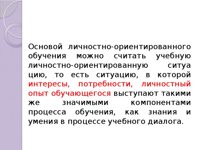 Основой личностно-ориентированного обучения можно считать учебную личностно-ориентированную ситуа­цию, то есть ситуацию, в которой интересы, потребности, личностный опыт обучающегося выступают такими же значимыми компонентами процесса обучения, как знания и умения в процессе учебного диалога. 
