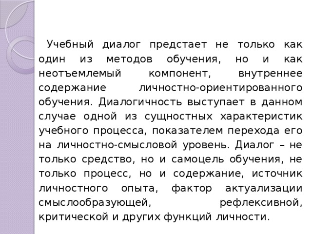 Учебный диалог предстает не только как один из методов обучения, но и как неотъемлемый компонент, внутреннее содержание личностно-ориентирован­ного обучения. Диалогичность выступает в данном случае одной из сущностных характеристик учебного процесса, показателем перехода его на личностно-смысловой уровень. Диалог – не только сред­ство, но и самоцель обучения, не только процесс, но и содержание, источник лично­стного опыта, фактор актуализации смыслообразующей, рефлексивной, критической и других функций личности. 