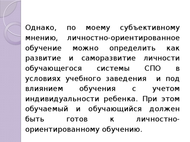 Однако, по моему субъективному мнению, личностно-ориентированное обучение можно определить как развитие и саморазвитие личности обучающегося системы СПО в условиях учебного заведения и под влиянием обучения с учетом индивидуальности ребенка. При этом обучаемый и обучающийся должен быть готов к личностно-ориентированному обучению. 