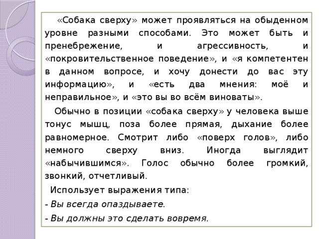  «Собака сверху» может проявляться на обыденном уровне разными способами. Это может быть и пренебрежение, и агрессивность, и «покровительственное поведение», и «я компетентен в данном вопросе, и хочу донести до вас эту информацию», и «есть два мнения: моё и неправильное», и «это вы во всём виноваты».  Обычно в позиции «собака сверху» у человека выше тонус мышц, поза более прямая, дыхание более равномерное. Смотрит либо «поверх голов», либо немного сверху вниз. Иногда выглядит «набычившимся». Голос обычно более громкий, звонкий, отчетливый.  Использует выражения типа: - Вы всегда опаздываете. - Вы должны это сделать вовремя. 