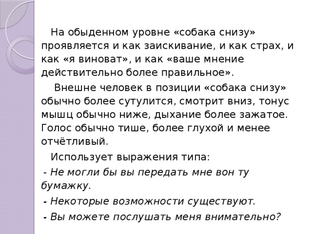  На обыденном уровне «собака снизу» проявляется и как заискивание, и как страх, и как «я виноват», и как «ваше мнение действительно более правильное».  Внешне человек в позиции «собака снизу» обычно более сутулится, смотрит вниз, тонус мышц обычно ниже, дыхание более зажатое. Голос обычно тише, более глухой и менее отчётливый.  Использует выражения типа: -  Не могли бы вы передать мне вон ту бумажку. - Некоторые возможности существуют. - Вы можете послушать меня внимательно? 