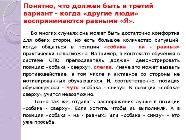 Понятно, что должен быть и третий вариант – когда «другие люди» воспринимаются равными «Я».  Во многих случаях она может быть достаточно комфортна для обеих сторон, но есть большое количество ситуаций, когда общаться в позиции «собака – на - равных» практически невозможно. Например, в контексте обучения в системе СПО преподаватель должен демонстрировать позицию «собака - сверху», слегка . Иначе это может вызвать противодействие, в том числе и активное со стороны не мотивированных обучающихся. И, соответственно, позиция обучающегося – чуть «собака - снизу». В позиции «собака- сверху» учится невозможно.  Точно так же, отдавать распоряжения лучше в позиции «собака - сверху». Если хотите, чтобы из выполнили. А в позиции «собака – на - равных» или «собака - снизу» – это уже просьба. 