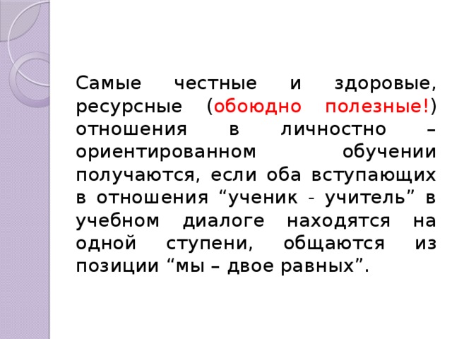 Самые честные и здоровые, ресурсные ( обоюдно полезные! ) отношения в личностно – ориентированном обучении получаются, если оба вступающих в отношения “ученик - учитель” в учебном диалоге находятся на одной ступени, общаются из позиции “мы – двое равных”. 