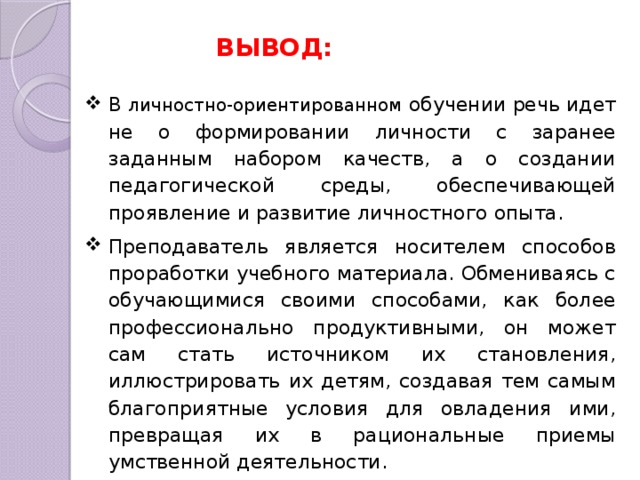 ВЫВОД: В личностно-ориентированном обучении речь идет не о формировании личности с заранее заданным набором качеств, а о создании педагогической среды, обеспечивающей проявление и развитие личностного опыта. Преподаватель является носителем способов проработки учебного материала. Обмениваясь с обучающимися своими способами, как более профессионально продуктивными, он может сам стать источником их становления, иллюстрировать их детям, создавая тем самым благоприятные условия для овладения ими, превращая их в рациональные приемы умственной деятельности. 
