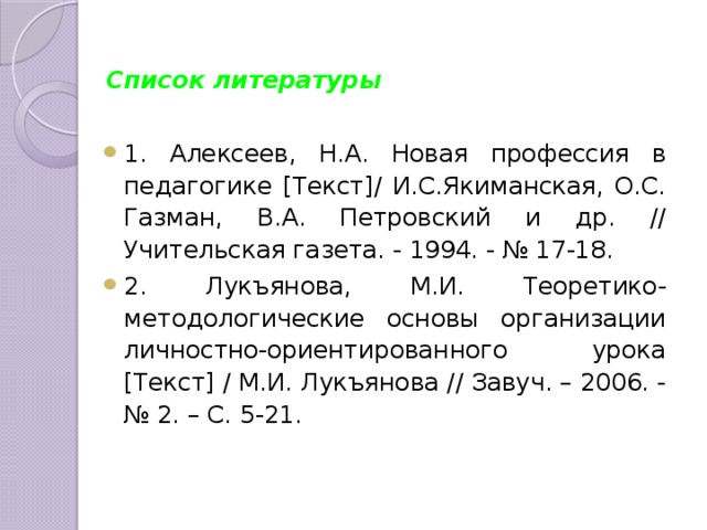 Список литературы  1. Алексеев, Н.А. Новая профессия в педагогике [Текст]/ И.С.Якиманская, О.С. Газман, В.А. Петровский и др. // Учительская газета. - 1994. - № 17-18. 2. Лукъянова, М.И. Теоретико-методологические основы организации личностно-ориентированного урока [Текст] / М.И. Лукъянова // Завуч. – 2006. - № 2. – С. 5-21. 