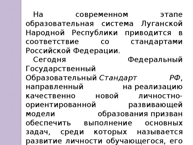 На современном этапе образовательная система Луганской Народной Республики приводится в соответствие со стандартами Российской Федерации. Сегодня Федеральный Государственный Образовательный  Стандарт РФ , направленный на реализацию качественно новой личностно-ориентированной развивающей модели образования призван обеспечить выполнение основных задач, среди которых называется развитие личности обучающегося, его творческих способностей, интереса к учению, формирование желание и умение учиться. 