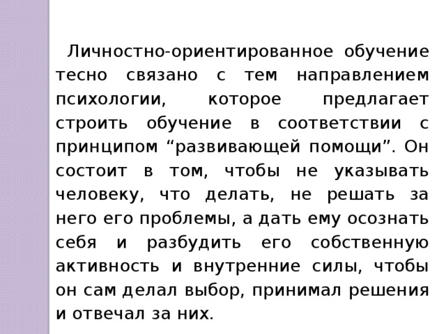 Личностно-ориентированное обучение тесно связано с тем направлением психологии, которое предлагает строить обучение в соответствии с принципом “развивающей помощи”. Он состоит в том, чтобы не указывать человеку, что делать, не решать за него его проблемы, а дать ему осознать себя и разбудить его собственную активность и внутренние силы, чтобы он сам делал выбор, принимал решения и отвечал за них. 