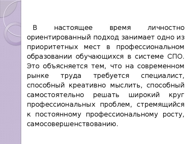 В настоящее время личностно ориентированный подход занимает одно из приоритетных мест в профессиональном образовании обучающихся в системе СПО. Это объясняется тем, что на современном рынке труда требуется специалист, способный креативно мыслить, способный самостоятельно решать широкий круг профессиональных проблем, стремящийся к постоянному профессиональному росту, самосовершенствованию. 