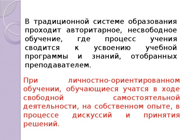 В традиционной системе образования проходит авторитарное, несвободное обучение, где процесс учения сводится к усвоению учебной программы и знаний, отобранных преподавателем. При личностно-ориентированном обучении, обучающиеся учатся в ходе свободной самостоятельной деятельности, на собственном опыте, в процессе дискуссий и принятия решений. 