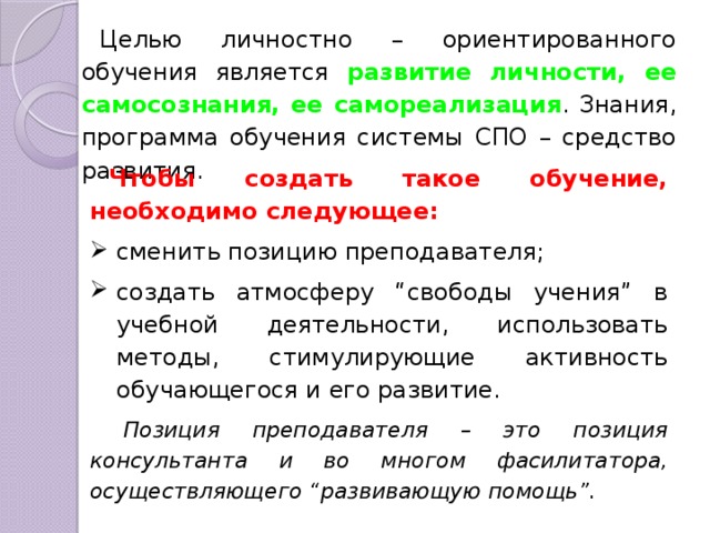 Целью личностно – ориентированного обучения является развитие личности, ее самосознания, ее самореализация . Знания, программа обучения системы СПО – средство развития. Чтобы создать такое обучение, необходимо следующее: сменить позицию преподавателя; создать атмосферу “свободы учения” в учебной деятельности, использовать методы, стимулирующие активность обучающегося и его развитие.  Позиция преподавателя – это позиция консультанта и во многом фасилитатора, осуществляющего “развивающую помощь”. 