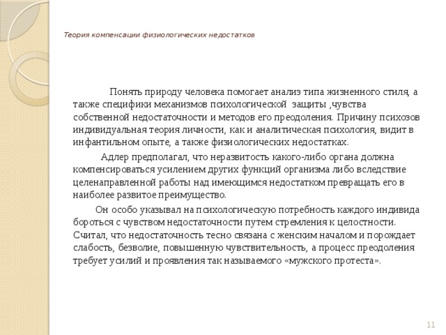   Теория компенсации физиологических недостатков     Понять природу человека помогает анализ типа жизненного стиля, а также специфики механизмов психологической защиты ,чувства собственной недостаточности и методов его преодоления. Причину психозов индивидуальная теория личности, как и аналитическая психология, видит в инфантильном опыте, а также физиологических недостатках.  Адлер предполагал, что неразвитость какого-либо органа должна компенсироваться усилением других функций организма либо вследствие целенаправленной работы над имеющимся недостатком превращать его в наиболее развитое преимущество.  Он особо указывал на психологическую потребность каждого индивида бороться с чувством недостаточности путем стремления к целостности. Считал, что недостаточность тесно связана с женским началом и порождает слабость, безволие, повышенную чувствительность, а процесс преодоления требует усилий и проявления так называемого «мужского протеста».  