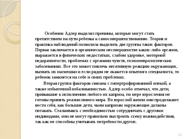  Особенно Адлер выделял причины, которые могут стать препятствием на пути ребенка к самосовершенствованию. Теория и практика наблюдений позволила выделить две группы таких факторов. Первая заключается в органическом несовершенстве каких-либо органов, выражается в физических недостатках, слабом здоровье, моторной недоразвитости, проблемах с органами чувств, психоневрологических заболеваниях. Все это может повлечь негативную реакцию окружающих, вызвать их насмешки и если рядом не окажется опытного специалиста, то ребенок замкнется на себе и своих проблемах.  Вторая группа факторов связана с гипертрофированной опекой, а также избыточной избалованностью. Адлер особо отмечал, что дети, привыкшие к исполнению любого их каприза, по мере взросления не готовы принять реалии нового мира. Во взрослой жизни они продолжают вести себя, как большие дети, чьим капризам окружающие должны потакать. Сталкиваясь с необходимостью сотрудничать с другими индивидами, они не могут правильно выстроить схему взаимодействия, так как не способны учитывать потребности других.  