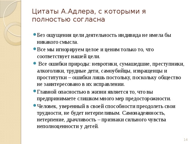 Цитаты А.Адлера, с которыми я полностью согласна Без ощущения цели деятельность индивида не имела бы никакого смысла. Все мы игнорируем целое и ценим только то, что соответствует нашей цели.  Все ошибки природы: невротики, сумашедшие, преступники, алкоголики, трудные дети, самоубийцы, извращенцы и проститутки – ошибки лишь постольку, поскольку общество не заинтересовано в их исправлении. Главной опасностью в жизни является то, что вы предпринимаете слишком много мер предосторожности. Человек, уверенный в своей способности преодолеть свои трудности, не будет нетерпеливым. Самонадеянность, нетерпение, драчливость – признаки сильного чувства неполноценности у детей.  