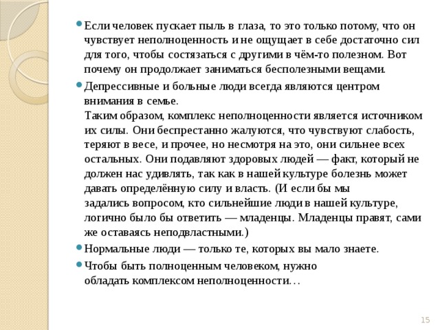 Если человек пускает пыль в глаза, то это только потому, что он чувствует неполноценность и не ощущает в себе достаточно сил для того, чтобы состязаться с другими в чём-то полезном. Вот почему он продолжает заниматься бесполезными вещами. Депрессивные и больные люди всегда являются центром внимания в семье.  Таким образом, комплекс неполноценности является источником их силы. Они беспрестанно жалуются, что чувствуют слабость, теряют в весе, и прочее, но несмотря на это, они сильнее всех остальных. Они подавляют здоровых людей — факт, который не должен нас удивлять, так как в нашей культуре болезнь может давать определённую силу и власть. (И если бы мы задались вопросом, кто сильнейшие люди в нашей культуре, логично было бы ответить — младенцы. Младенцы правят, сами же оставаясь неподвластными.) Нормальные люди — только те, которых вы мало знаете. Чтобы быть полноценным человеком, нужно обладать комплексом неполноценности…  